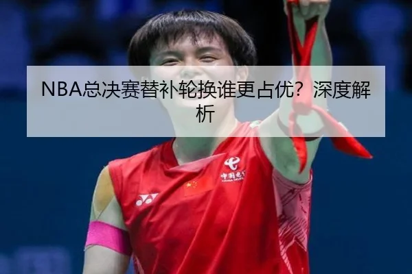 NBA总决赛替补轮换谁更占优？深度解析